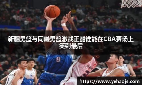 新疆男篮与同曦男篮激战正酣谁能在CBA赛场上笑到最后