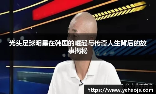 光头足球明星在韩国的崛起与传奇人生背后的故事揭秘