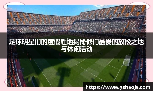 足球明星们的度假胜地揭秘他们最爱的放松之地与休闲活动
